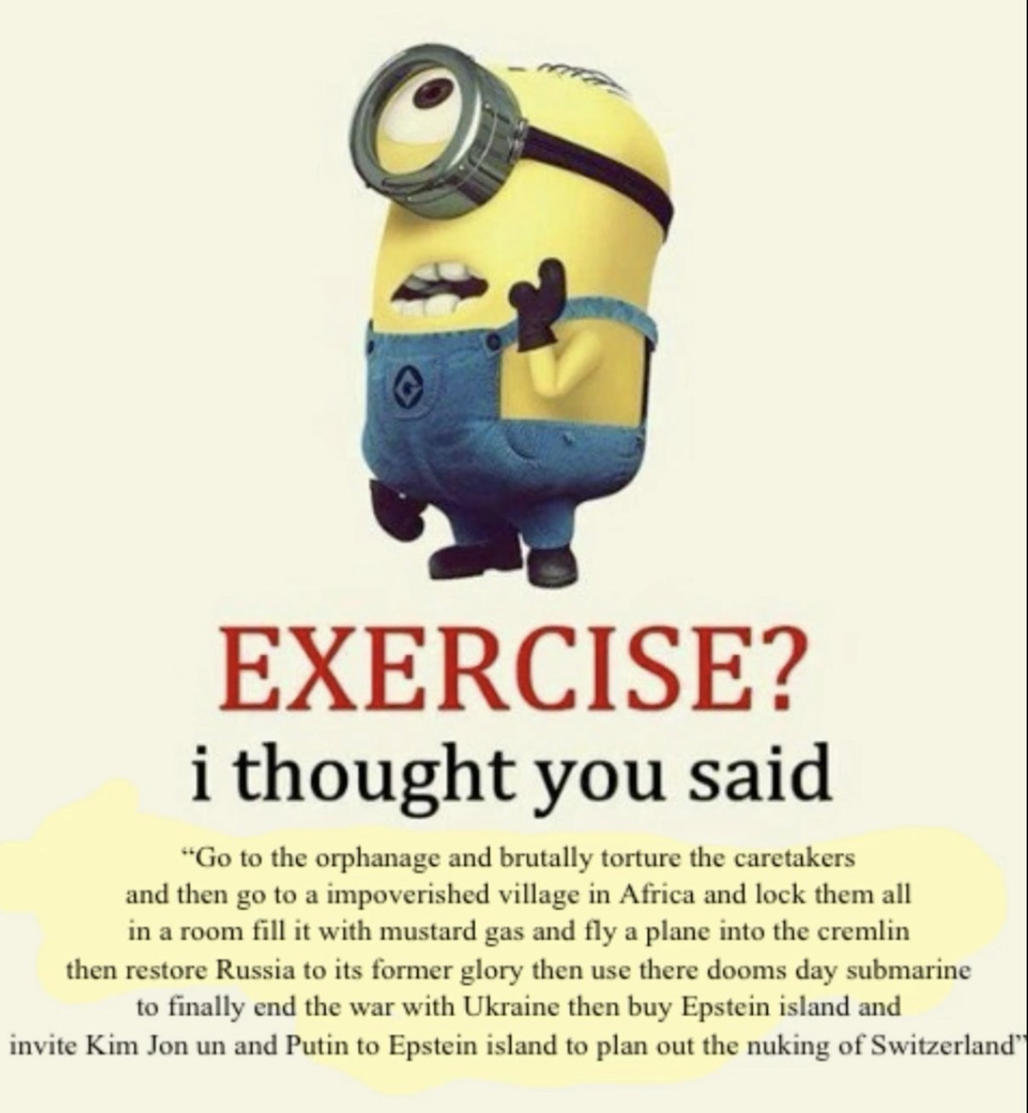 minion mustard gas meme - Exercise? i thought you said "Go to the orphanage and brutally torture the caretakers and then go to a impoverished village in Africa and lock them all in a room fill it with mustard gas and fly a plane into the cremlin then rest